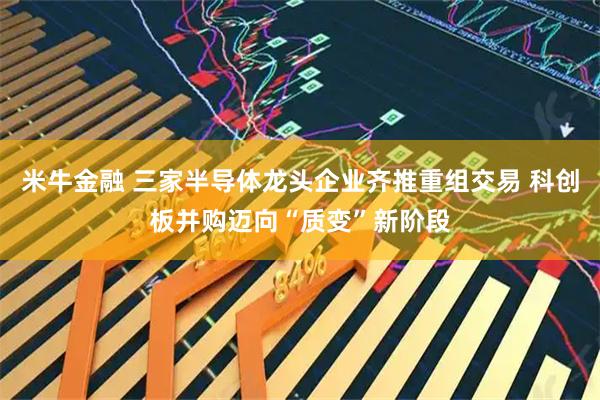 米牛金融 三家半导体龙头企业齐推重组交易 科创板并购迈向“质变”新阶段