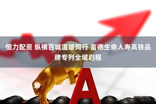 恒力配资 纵横百城温暖同行 富德生命人寿高铁品牌专列全域启程