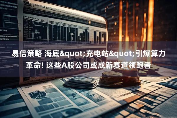 易倍策略 海底"充电站"引爆算力革命! 这些A股公司或成新赛道领跑者
