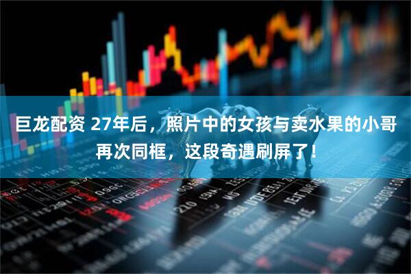 巨龙配资 27年后，照片中的女孩与卖水果的小哥再次同框，这段奇遇刷屏了！