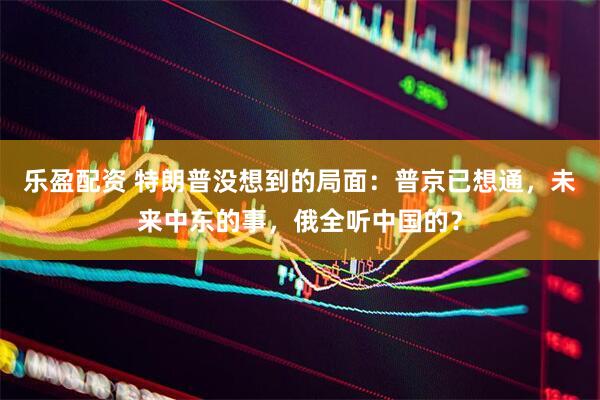 乐盈配资 特朗普没想到的局面：普京已想通，未来中东的事，俄全听中国的？