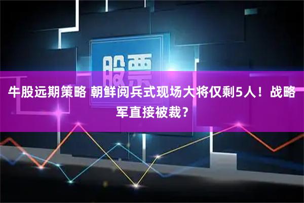 牛股远期策略 朝鲜阅兵式现场大将仅剩5人！战略军直接被裁？